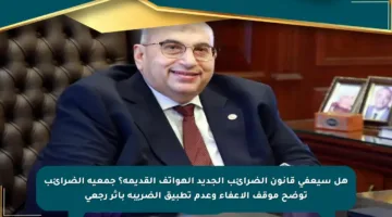 هل سيعفي قانون الضرائب الجديد الهواتف القديمة؟ جمعية الضرائب توضح موقف الإعفاء وعدم تطبيق الضريبة بأثر رجعي